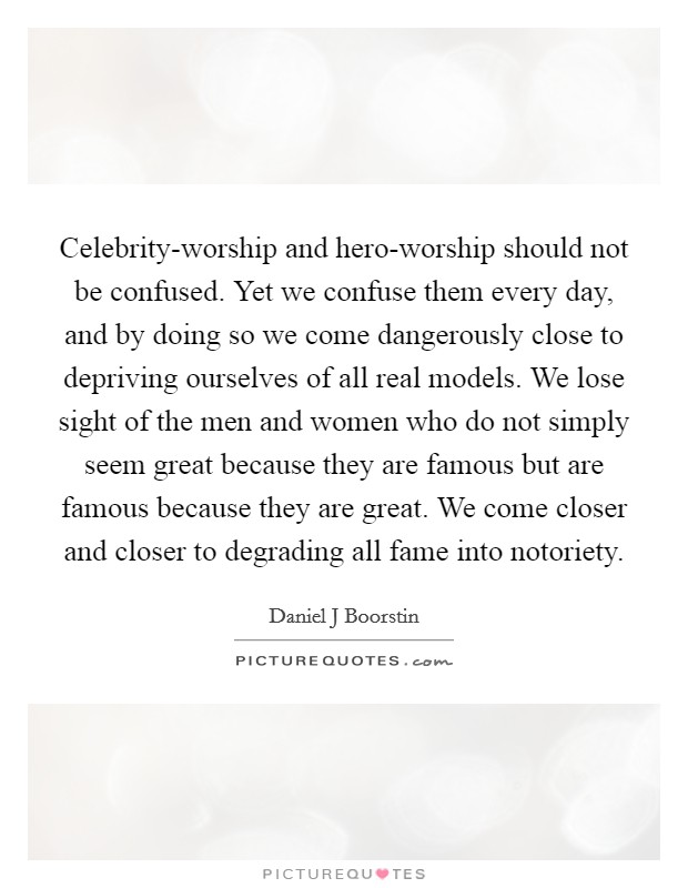 Celebrity-worship and hero-worship should not be confused. Yet we confuse them every day, and by doing so we come dangerously close to depriving ourselves of all real models. We lose sight of the men and women who do not simply seem great because they are famous but are famous because they are great. We come closer and closer to degrading all fame into notoriety Picture Quote #1