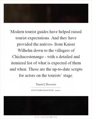 Modern tourist guides have helped raised tourist expectations. And they have provided the natives- from Kaiser Wilhelm down to the villagers of Chichacestenango - with a detailed and itemized list of what is expected of them and when. These are the up-to-date scripts for actors on the tourists’ stage Picture Quote #1