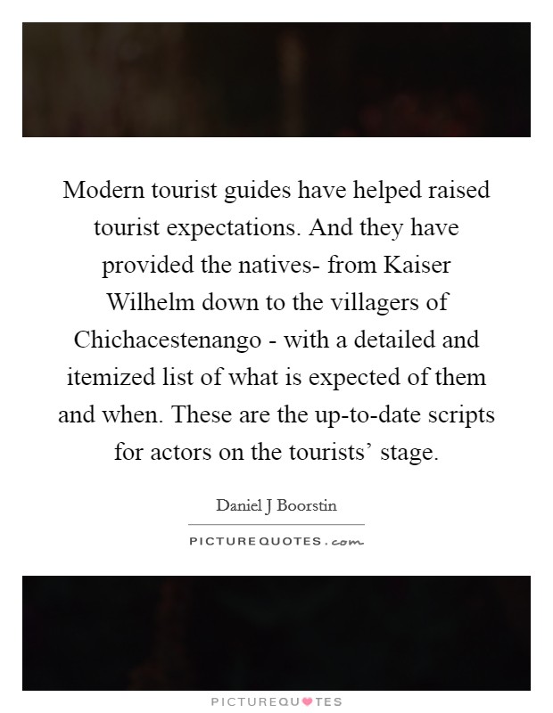Modern tourist guides have helped raised tourist expectations. And they have provided the natives- from Kaiser Wilhelm down to the villagers of Chichacestenango - with a detailed and itemized list of what is expected of them and when. These are the up-to-date scripts for actors on the tourists' stage Picture Quote #1