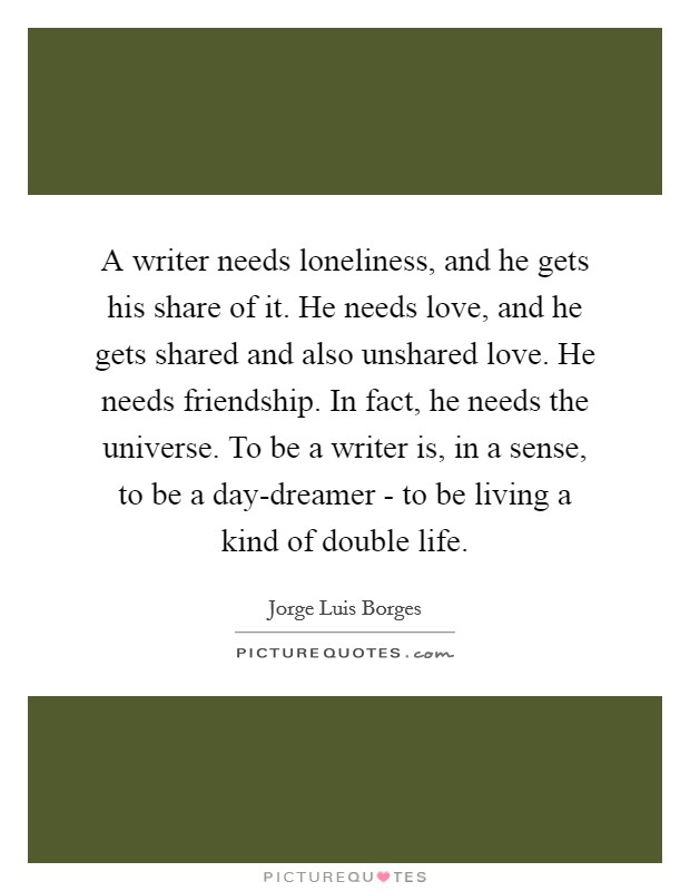 A writer needs loneliness, and he gets his share of it. He needs love, and he gets shared and also unshared love. He needs friendship. In fact, he needs the universe. To be a writer is, in a sense, to be a day-dreamer - to be living a kind of double life Picture Quote #1