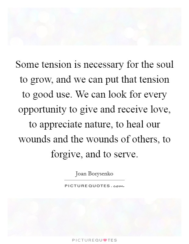 Some tension is necessary for the soul to grow, and we can put that tension to good use. We can look for every opportunity to give and receive love, to appreciate nature, to heal our wounds and the wounds of others, to forgive, and to serve Picture Quote #1
