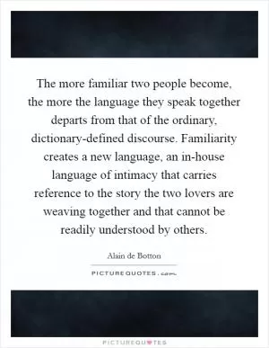 The more familiar two people become, the more the language they speak together departs from that of the ordinary, dictionary-defined discourse. Familiarity creates a new language, an in-house language of intimacy that carries reference to the story the two lovers are weaving together and that cannot be readily understood by others Picture Quote #1