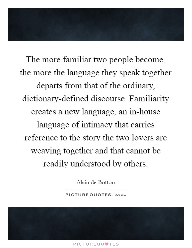 The more familiar two people become, the more the language they speak together departs from that of the ordinary, dictionary-defined discourse. Familiarity creates a new language, an in-house language of intimacy that carries reference to the story the two lovers are weaving together and that cannot be readily understood by others Picture Quote #1