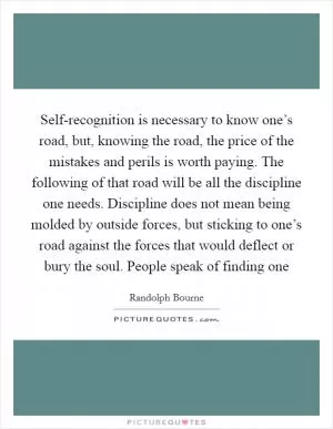 Self-recognition is necessary to know one’s road, but, knowing the road, the price of the mistakes and perils is worth paying. The following of that road will be all the discipline one needs. Discipline does not mean being molded by outside forces, but sticking to one’s road against the forces that would deflect or bury the soul. People speak of finding one Picture Quote #1