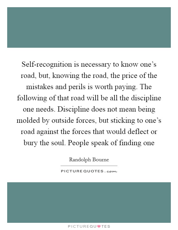Self-recognition is necessary to know one's road, but, knowing the road, the price of the mistakes and perils is worth paying. The following of that road will be all the discipline one needs. Discipline does not mean being molded by outside forces, but sticking to one's road against the forces that would deflect or bury the soul. People speak of finding one Picture Quote #1