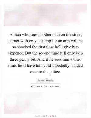 A man who sees another man on the street corner with only a stump for an arm will be so shocked the first time he’ll give him sixpence. But the second time it’ll only be a three penny bit. And if he sees him a third time, he’ll have him cold-bloodedly handed over to the police Picture Quote #1
