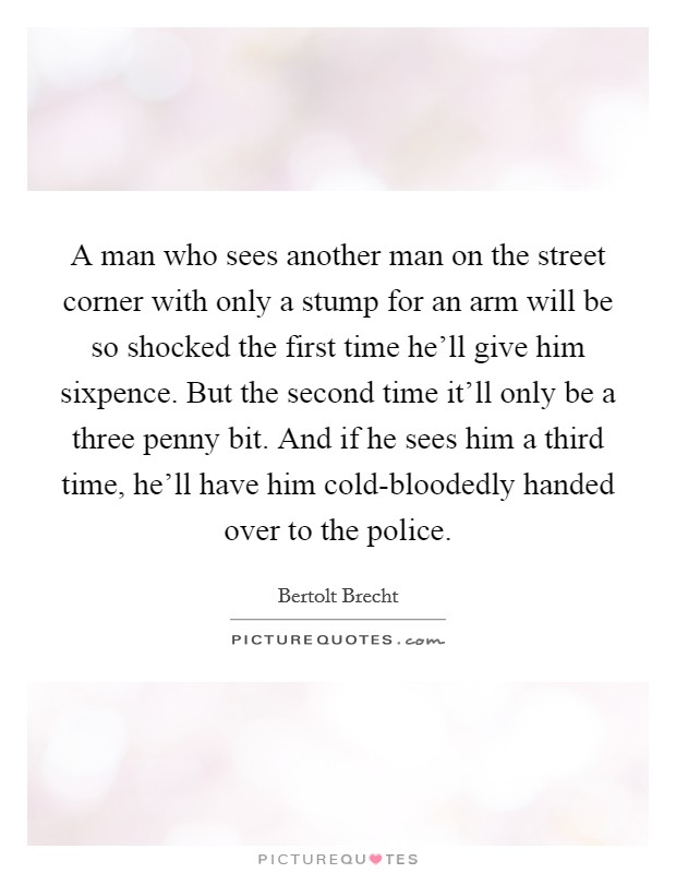 A man who sees another man on the street corner with only a stump for an arm will be so shocked the first time he'll give him sixpence. But the second time it'll only be a three penny bit. And if he sees him a third time, he'll have him cold-bloodedly handed over to the police Picture Quote #1