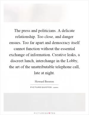 The press and politicians. A delicate relationship. Too close, and danger ensues. Too far apart and democracy itself cannot function without the essential exchange of information. Creative leaks, a discreet lunch, interchange in the Lobby, the art of the unattributable telephone call, late at night Picture Quote #1