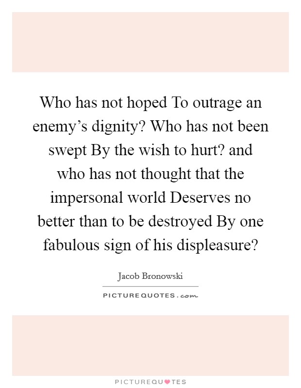 Who has not hoped To outrage an enemy's dignity? Who has not been swept By the wish to hurt? and who has not thought that the impersonal world Deserves no better than to be destroyed By one fabulous sign of his displeasure? Picture Quote #1