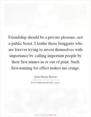 Friendship should be a private pleasure, not a public boast. I loathe those braggarts who are forever trying to invest themselves with importance by calling important people by their first names in or out of print. Such first-naming for effect makes me cringe Picture Quote #1
