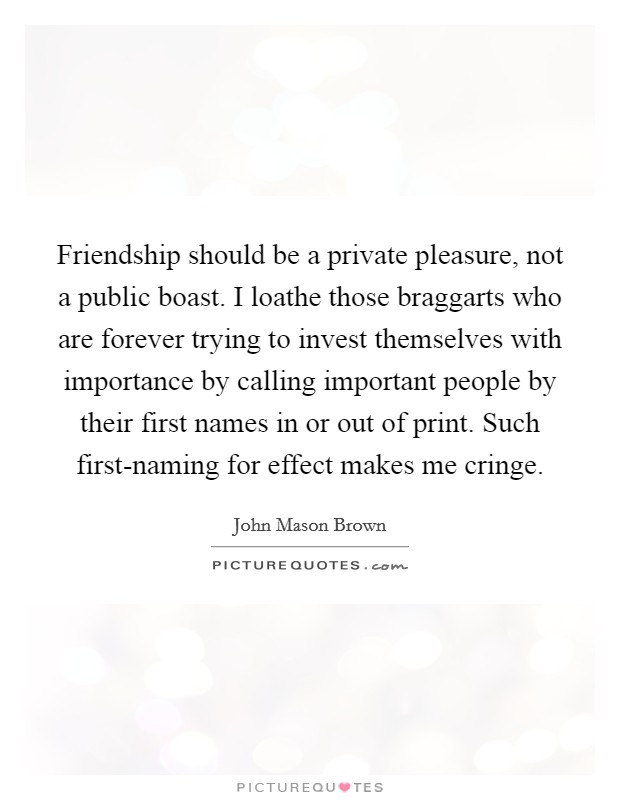 Friendship should be a private pleasure, not a public boast. I loathe those braggarts who are forever trying to invest themselves with importance by calling important people by their first names in or out of print. Such first-naming for effect makes me cringe Picture Quote #1