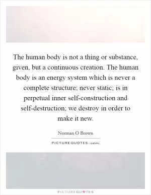 The human body is not a thing or substance, given, but a continuous creation. The human body is an energy system which is never a complete structure; never static; is in perpetual inner self-construction and self-destruction; we destroy in order to make it new Picture Quote #1
