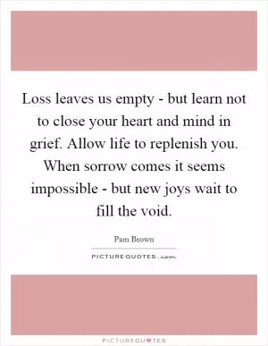 Loss leaves us empty - but learn not to close your heart and mind in grief. Allow life to replenish you. When sorrow comes it seems impossible - but new joys wait to fill the void Picture Quote #1