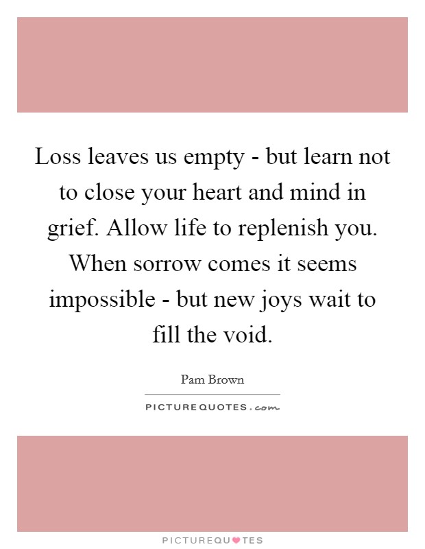 Loss leaves us empty - but learn not to close your heart and mind in grief. Allow life to replenish you. When sorrow comes it seems impossible - but new joys wait to fill the void Picture Quote #1