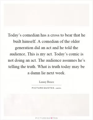 Today’s comedian has a cross to bear that he built himself. A comedian of the older generation did an act and he told the audience, This is my act. Today’s comic is not doing an act. The audience assumes he’s telling the truth. What is truth today may be a damn lie next week Picture Quote #1
