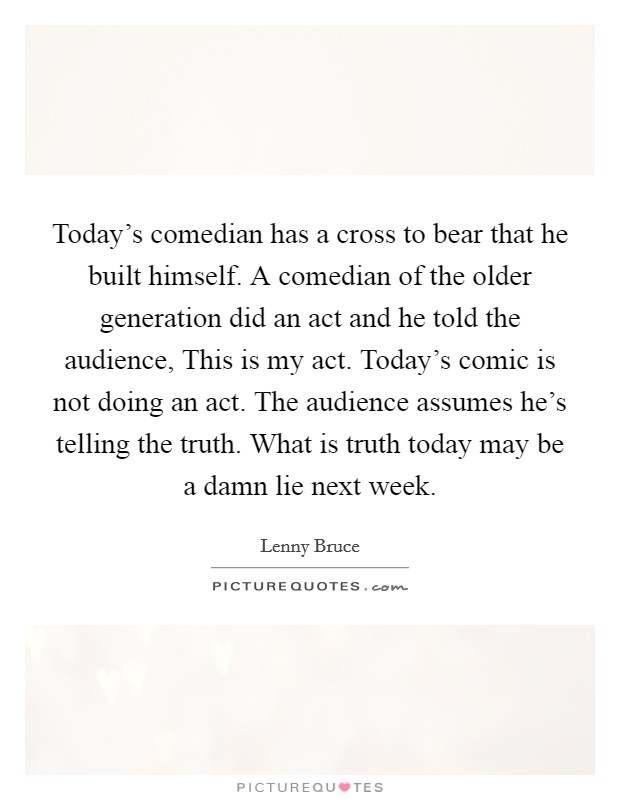 Today's comedian has a cross to bear that he built himself. A comedian of the older generation did an act and he told the audience, This is my act. Today's comic is not doing an act. The audience assumes he's telling the truth. What is truth today may be a damn lie next week Picture Quote #1