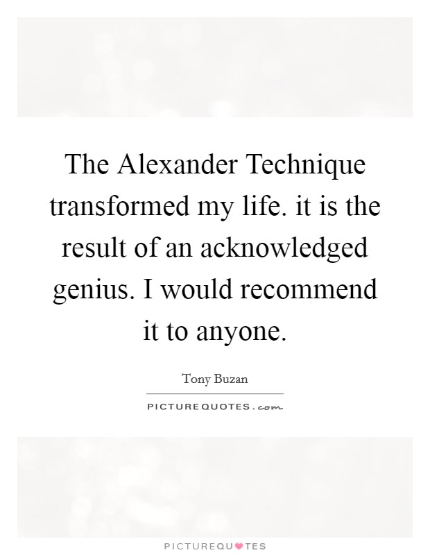 The Alexander Technique transformed my life. it is the result of an acknowledged genius. I would recommend it to anyone Picture Quote #1
