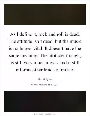 As I define it, rock and roll is dead. The attitude isn’t dead, but the music is no longer vital. It doesn’t have the same meaning. The attitude, though, is still very much alive - and it still informs other kinds of music Picture Quote #1