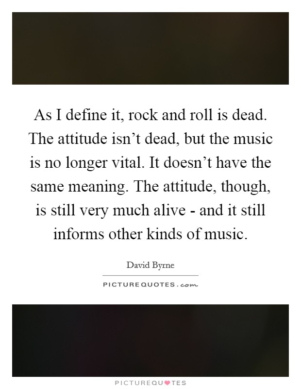 As I define it, rock and roll is dead. The attitude isn't dead, but the music is no longer vital. It doesn't have the same meaning. The attitude, though, is still very much alive - and it still informs other kinds of music Picture Quote #1