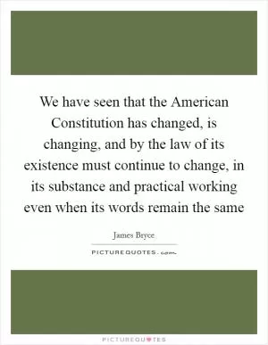 We have seen that the American Constitution has changed, is changing, and by the law of its existence must continue to change, in its substance and practical working even when its words remain the same Picture Quote #1