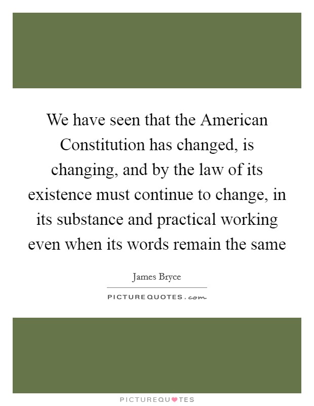 We have seen that the American Constitution has changed, is changing, and by the law of its existence must continue to change, in its substance and practical working even when its words remain the same Picture Quote #1