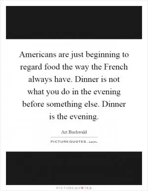 Americans are just beginning to regard food the way the French always have. Dinner is not what you do in the evening before something else. Dinner is the evening Picture Quote #1