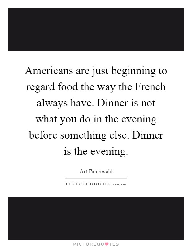 Americans are just beginning to regard food the way the French always have. Dinner is not what you do in the evening before something else. Dinner is the evening Picture Quote #1