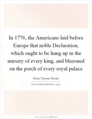 In 1776, the Americans laid before Europe that noble Declaration, which ought to be hung up in the nursery of every king, and blazoned on the porch of every royal palace Picture Quote #1