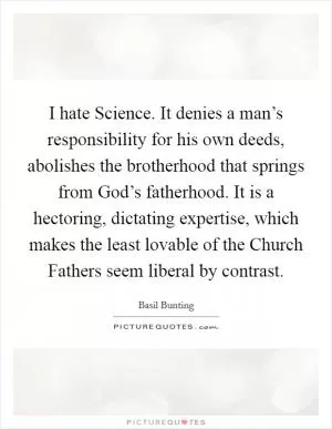 I hate Science. It denies a man’s responsibility for his own deeds, abolishes the brotherhood that springs from God’s fatherhood. It is a hectoring, dictating expertise, which makes the least lovable of the Church Fathers seem liberal by contrast Picture Quote #1