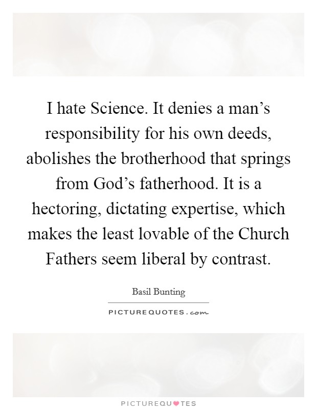 I hate Science. It denies a man's responsibility for his own deeds, abolishes the brotherhood that springs from God's fatherhood. It is a hectoring, dictating expertise, which makes the least lovable of the Church Fathers seem liberal by contrast Picture Quote #1