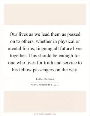 Our lives as we lead them as passed on to others, whether in physical or mental forms, tingeing all future lives together. This should be enough for one who lives for truth and service to his fellow passengers on the way Picture Quote #1