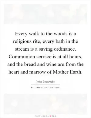 Every walk to the woods is a religious rite, every bath in the stream is a saving ordinance. Communion service is at all hours, and the bread and wine are from the heart and marrow of Mother Earth Picture Quote #1