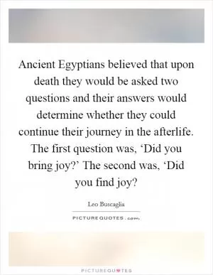 Ancient Egyptians believed that upon death they would be asked two questions and their answers would determine whether they could continue their journey in the afterlife. The first question was, ‘Did you bring joy?’ The second was, ‘Did you find joy? Picture Quote #1