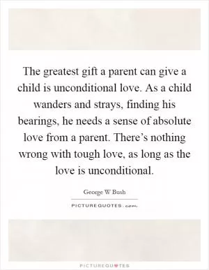 The greatest gift a parent can give a child is unconditional love. As a child wanders and strays, finding his bearings, he needs a sense of absolute love from a parent. There’s nothing wrong with tough love, as long as the love is unconditional Picture Quote #1