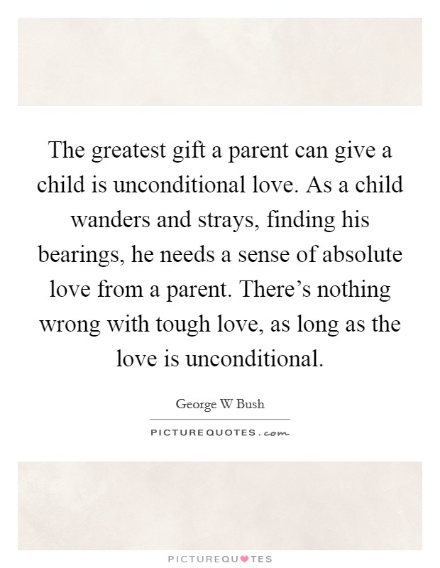 The greatest gift a parent can give a child is unconditional love. As a child wanders and strays, finding his bearings, he needs a sense of absolute love from a parent. There's nothing wrong with tough love, as long as the love is unconditional Picture Quote #1