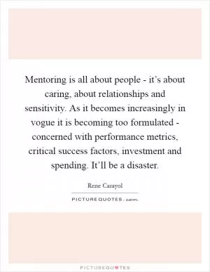 Mentoring is all about people - it’s about caring, about relationships and sensitivity. As it becomes increasingly in vogue it is becoming too formulated - concerned with performance metrics, critical success factors, investment and spending. It’ll be a disaster Picture Quote #1