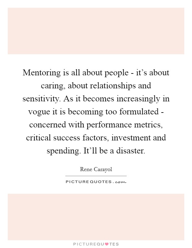 Mentoring is all about people - it's about caring, about relationships and sensitivity. As it becomes increasingly in vogue it is becoming too formulated - concerned with performance metrics, critical success factors, investment and spending. It'll be a disaster Picture Quote #1