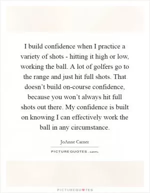 I build confidence when I practice a variety of shots - hitting it high or low, working the ball. A lot of golfers go to the range and just hit full shots. That doesn’t build on-course confidence, because you won’t always hit full shots out there. My confidence is built on knowing I can effectively work the ball in any circumstance Picture Quote #1