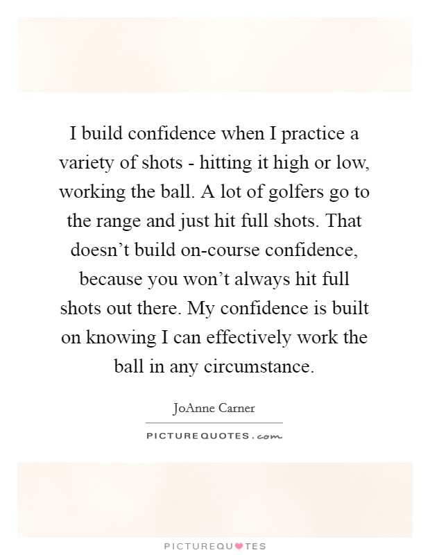 I build confidence when I practice a variety of shots - hitting it high or low, working the ball. A lot of golfers go to the range and just hit full shots. That doesn't build on-course confidence, because you won't always hit full shots out there. My confidence is built on knowing I can effectively work the ball in any circumstance Picture Quote #1