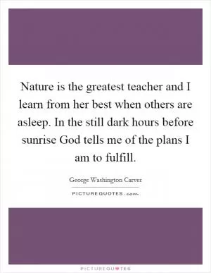 Nature is the greatest teacher and I learn from her best when others are asleep. In the still dark hours before sunrise God tells me of the plans I am to fulfill Picture Quote #1