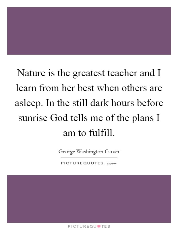 Nature is the greatest teacher and I learn from her best when others are asleep. In the still dark hours before sunrise God tells me of the plans I am to fulfill Picture Quote #1