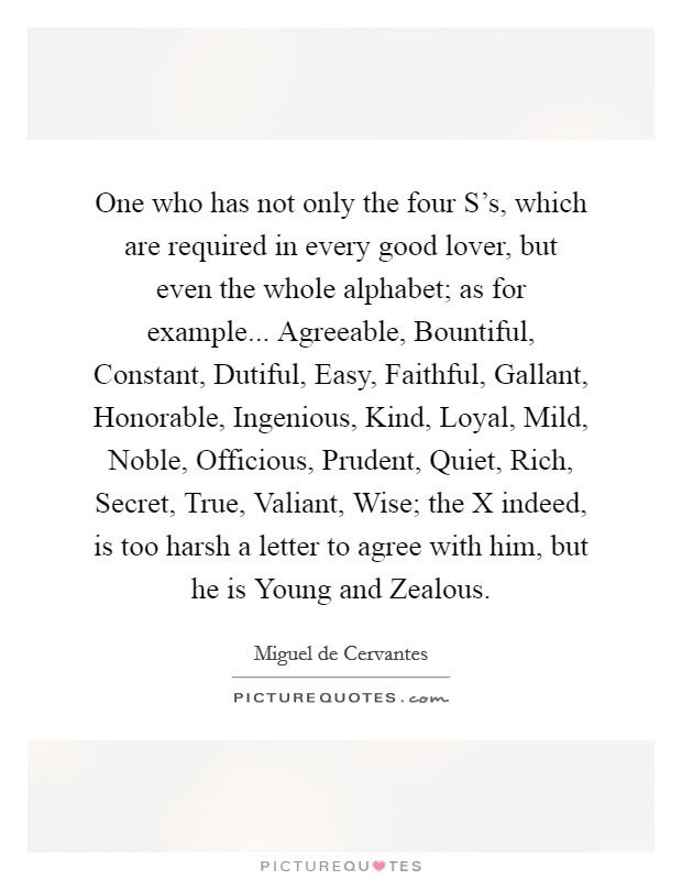 One who has not only the four S's, which are required in every good lover, but even the whole alphabet; as for example... Agreeable, Bountiful, Constant, Dutiful, Easy, Faithful, Gallant, Honorable, Ingenious, Kind, Loyal, Mild, Noble, Officious, Prudent, Quiet, Rich, Secret, True, Valiant, Wise; the X indeed, is too harsh a letter to agree with him, but he is Young and Zealous Picture Quote #1