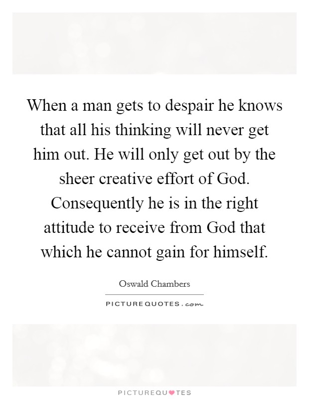 When a man gets to despair he knows that all his thinking will never get him out. He will only get out by the sheer creative effort of God. Consequently he is in the right attitude to receive from God that which he cannot gain for himself Picture Quote #1