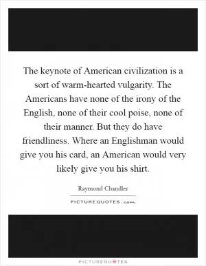 The keynote of American civilization is a sort of warm-hearted vulgarity. The Americans have none of the irony of the English, none of their cool poise, none of their manner. But they do have friendliness. Where an Englishman would give you his card, an American would very likely give you his shirt Picture Quote #1