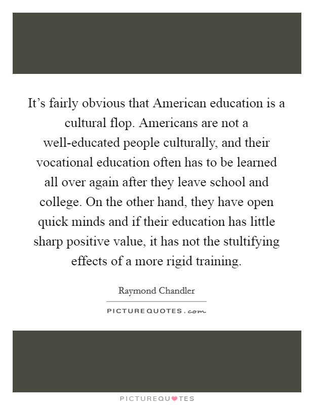 It's fairly obvious that American education is a cultural flop. Americans are not a well-educated people culturally, and their vocational education often has to be learned all over again after they leave school and college. On the other hand, they have open quick minds and if their education has little sharp positive value, it has not the stultifying effects of a more rigid training Picture Quote #1