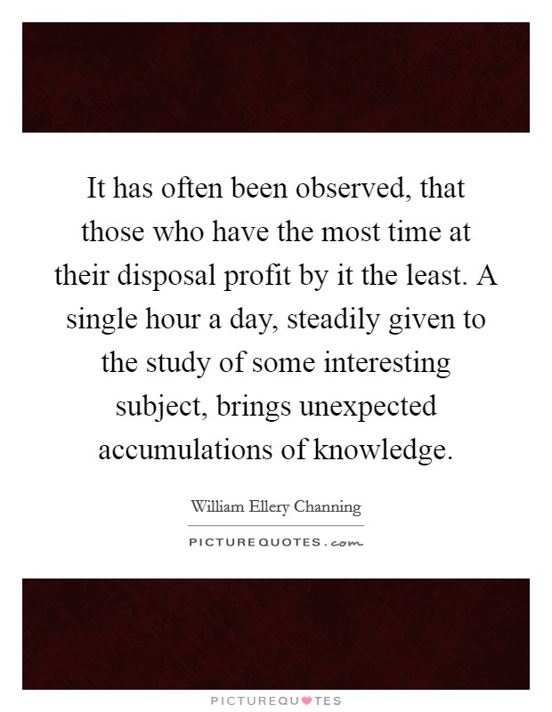 It has often been observed, that those who have the most time at their disposal profit by it the least. A single hour a day, steadily given to the study of some interesting subject, brings unexpected accumulations of knowledge Picture Quote #1