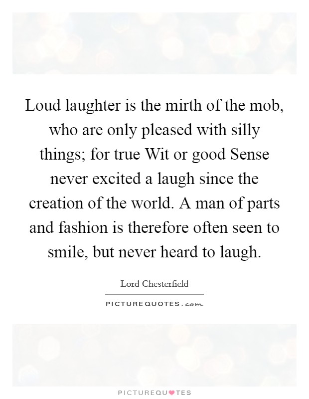 Loud laughter is the mirth of the mob, who are only pleased with silly things; for true Wit or good Sense never excited a laugh since the creation of the world. A man of parts and fashion is therefore often seen to smile, but never heard to laugh Picture Quote #1