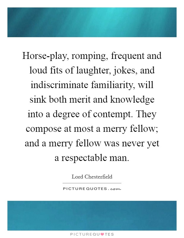 Horse-play, romping, frequent and loud fits of laughter, jokes, and indiscriminate familiarity, will sink both merit and knowledge into a degree of contempt. They compose at most a merry fellow; and a merry fellow was never yet a respectable man Picture Quote #1