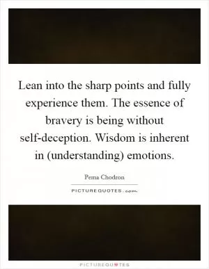 Lean into the sharp points and fully experience them. The essence of bravery is being without self-deception. Wisdom is inherent in (understanding) emotions Picture Quote #1