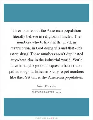 Three quarters of the American population literally believe in religious miracles. The numbers who believe in the devil, in resurrection, in God doing this and that - it’s astonishing. These numbers aren’t duplicated anywhere else in the industrial world. You’d have to maybe go to mosques in Iran or do a poll among old ladies in Sicily to get numbers like this. Yet this is the American population Picture Quote #1